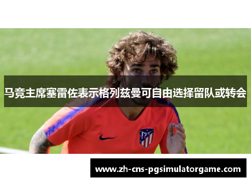 马竞主席塞雷佐表示格列兹曼可自由选择留队或转会