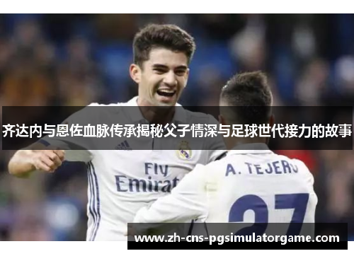 齐达内与恩佐血脉传承揭秘父子情深与足球世代接力的故事