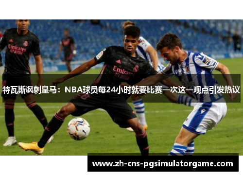 特瓦斯讽刺皇马：NBA球员每24小时就要比赛一次这一观点引发热议